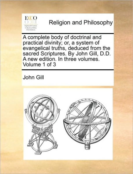 A complete body of doctrinal and practical divinity; or, a system of evangelical truths, deduced from the sacred Scriptures. By John Gill, D.D. A new edition. In three volumes. Volume 1 of 3