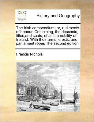 The Irish compendium: or, rudiments of honour. Containing, descents, titles, and seats, all nobility Ireland. With their arms, crests, parliament robes second edition.