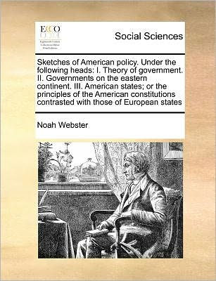 Sketches of American Policy. Under the Following Heads: I. Theory Government. II. Governments on Eastern Continent. III. States; Or Principles Constitutions Contrasted with Those European States