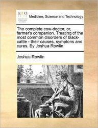 Title: The Complete Cow-Doctor, Or, Farmer's Companion. Treating of the Most Common Disorders of Black-Cattle - Their Causes, Symptons and Cures. by Joshua Rowlin, Author: Joshua Rowlin