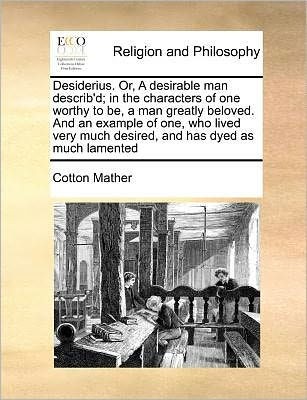 Desiderius. Or, a Desirable Man Describ'd; In the Characters of One Worthy to Be, a Man Greatly Beloved. and an Example of One, Who Lived Very Much Desired, and Has Dyed as Much Lamented