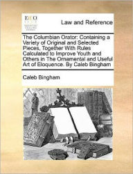 Title: The Columbian Orator: Containing a Variety of Original and Selected Pieces, Together with Rules Calculated to Improve Youth and Others in the Ornamental and Useful Art of Eloquence. by Caleb Bingham, Author: Caleb Bingham