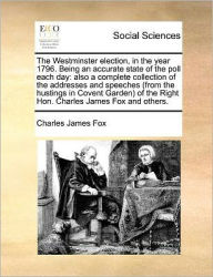 Title: The Westminster Election, in the Year 1796. Being an Accurate State of the Poll Each Day: Also a Complete Collection of the Addresses and Speeches (from the Hustings in Covent Garden) of the Right Hon. Charles James Fox and Others., Author: Charles James Fox