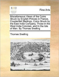 Title: Miscellaneous Views of the Coins Struck by English Princes in France, Counterfeit Sterlings, Coins Struck by the East India Company, Those in the West India Colonies, and in the Isle of Man. by Thomas Snelling, Author: Thomas Snelling
