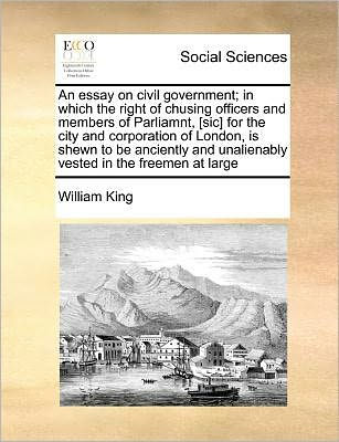 An Essay on Civil Government; Which the Right of Chusing Officers and Members Parliamnt, [Sic] for City Corporation London, Is Shewn to Be Anciently Unalienably Vested Freemen at Large