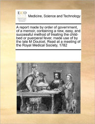 Title: A Report Made by Order of Government, of a Memoir, Containing a New, Easy, and Successful Method of Treating the Child-Bed or Puerperal Fever, Made Use of by the Late M Doulcet, Read at a Meeting of the Royal Medical Society, 1782, Author: Multiple Contributors