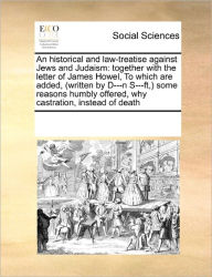 Title: An Historical and Law-Treatise Against Jews and Judaism: Together with the Letter of James Howel, to Which Are Added, (Written by D---N S---Ft, ) Some Reasons Humbly Offered, Why Castration, Instead of Death, Author: Multiple Contributors