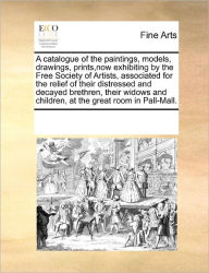 Title: A Catalogue of the Paintings, Models, Drawings, Prints, Now Exhibiting by the Free Society of Artists, Associated for the Relief of Their Distressed and Decayed Brethren, Their Widows and Children, at the Great Room in Pall-Mall., Author: Multiple Contributors