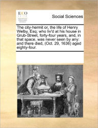 Title: The City-Hermit Or, the Life of Henry Welby, Esq; Who Liv'd at His House in Grub-Street, Forty-Four Years, And, in That Space, Was Never Seen by Any: And There Died, (Oct. 29, 1636) Aged Eighty-Four., Author: Multiple Contributors