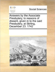 Title: Answers by the Associate Presbytery, to Reasons of Dissent, Given in to the Said Presbytery, at Stirling, December 23. 1742, Author: Multiple Contributors