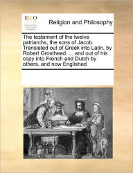 Title: The Testament of the Twelve Patriarchs, the Sons of Jacob. Translated Out of Greek Into Latin, by Robert Grosthead. ... and Out of His Copy Into French and Dutch by Others, and Now Englished, Author: Multiple Contributors