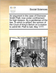 Title: An Argument in the Case of Ebenezer Smith Platt, Now Under Confinement for High Treason. by a Gentleman of the Law. to Which Is Added, the Opinion of the Court of King's Bench on a Motion to Admit Mr. Platt to Bail, May 1777., Author: Multiple Contributors