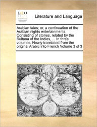 Title: Arabian Tales; Or, a Continuation of the Arabian Nights Entertainments. Consisting of Stories, Related by the Sultana of the Indies, ... in Three Volumes. Newly Translated from the Original Arabic Into French Volume 3 of 3, Author: Multiple Contributors