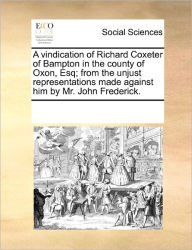 Title: A Vindication of Richard Coxeter of Bampton in the County of Oxon, Esq; From the Unjust Representations Made Against Him by Mr. John Frederick., Author: Multiple Contributors