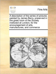 Title: A Description of the Series of Pictures Painted by James Barry, Preserved in the Great Room of the Society Instituted at London, for the Encouragement of Arts, Manufactures, and Commerce, Author: Multiple Contributors