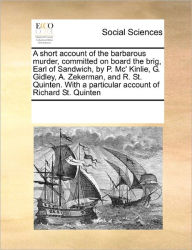 Title: A Short Account of the Barbarous Murder, Committed on Board the Brig, Earl of Sandwich, by P. MC' Kinlie, G. Gidley, A. Zekerman, and R. St. Quinten. with a Particular Account of Richard St. Quinten, Author: Multiple Contributors