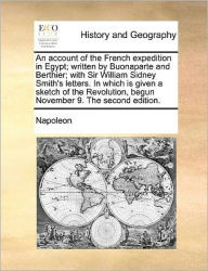 Title: An Account of the French Expedition in Egypt; Written by Buonaparte and Berthier; With Sir William Sidney Smith's Letters. in Which Is Given a Sketch of the Revolution, Begun November 9. the Second Edition., Author: Napoleon