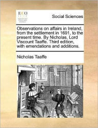 Title: Observations on affairs in Ireland, from the settlement in 1691, to the present time. By Nicholas, Lord Viscount Taaffe. Third edition, with emendations and additions., Author: Nicholas Taaffe