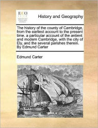 Title: The History of the County of Cambridge, from the Earliest Account to the Present Time. a Particular Account of the Antient and Modern Cambridge, with the City of Ely, and the Several Parishes Therein. by Edmund Carter, Author: Edmund Carter