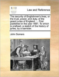 Title: The Security of Englishmen's Lives, or the Trust, Power, and Duty, of the Grand Juries of England. ... First Published in the Year 1681. to Which Is Prefixed, a Sketch of the History of Juries, by a Barrister., Author: John Somers
