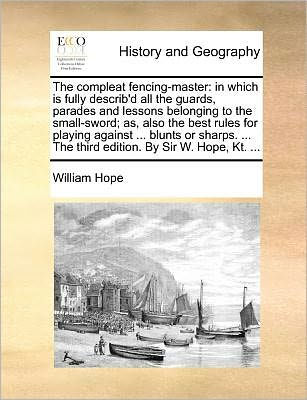 the Compleat Fencing-Master: Which Is Fully Describ'd All Guards, Parades and Lessons Belonging to Small-Sword; As, Also Best Rules for Playing Against ... Blunts or Sharps. Third Edition. by Sir W. Hope, Kt.