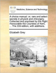 Title: A Choice Manual: Or, Rare and Select Secrets in Physick and Chirurgery. Collected and Practised by the Right Honourable the Countess of Kent, ... the 22d Edition, with Additions., Author: Elizabeth Grey