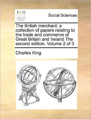 The British Merchant: A Collection of Papers Relating to the Trade and Commerce of Great Britain and Ireland the Second Edition. Volume of
