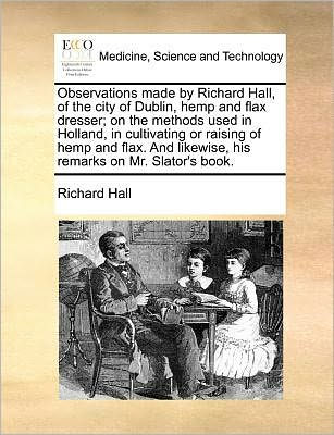 Observations Made by Richard Hall, of the City Dublin, Hemp and Flax Dresser; on Methods Used Holland, Cultivating or Raising Flax. Likewise, His Remarks Mr. Slator's Book.