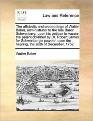 Title: The Affidavits and Proceedings of Walter Baker, Administrator to the Late Baron Schwanberg, Upon His Petition to Vacate the Patent Obtained by Dr. Robert James for Schwanberg's Powder, Upon the Hearing, the Sixth of December, 1752, Author: Walter Baker