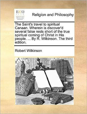 the Saint's Travel to Spiritual Canaan. Wherein Is Discover'd Several False Rests Short of True Coming Christ His People. ... by R. Wilkinson. Third Edition.