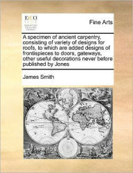 Title: A Specimen of Ancient Carpentry, Consisting of Variety of Designs for Roofs, to Which Are Added Designs of Frontispieces to Doors, Gateways, Other Useful Decorations Never Before Published by Jones, Author: James Smith