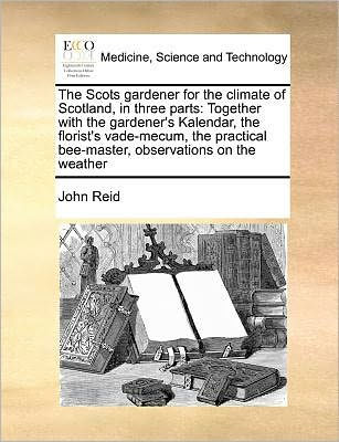 the Scots Gardener for Climate of Scotland, Three Parts: Together with Gardener's Kalendar, Florist's Vade-Mecum, Practical Bee-Master, Observations on Weather