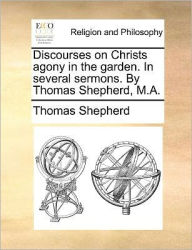 Title: Discourses on Christs Agony in the Garden. in Several Sermons. by Thomas Shepherd, M.A., Author: Thomas Shepherd