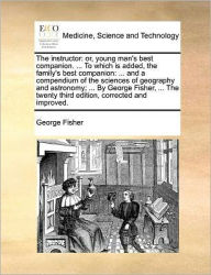 Title: The Instructor: Or, Young Man's Best Companion. ... to Which Is Added, the Family's Best Companion: ... and a Compendium of the Sciences of Geography and Astronomy; ... by George Fisher, ... the Twenty Third Edition, Corrected and Improved., Author: George Fisher