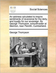 Title: An Address Calculated to Inspire Sentiments of Reverence for the Deity, and Loyalty for Our Sovereign. by George Thompson, Schoolmaster at Stainton, Near Penrith, Cumberland., Author: George Thompson