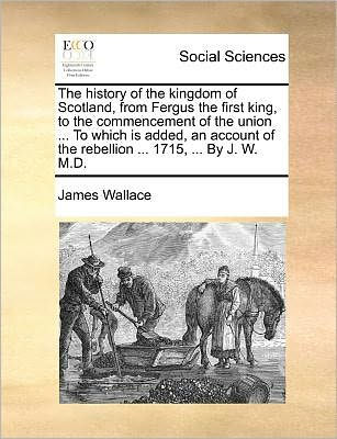 The History of the Kingdom of Scotland, from Fergus the First King, to the Commencement of the Union ... to Which Is Added, an Account of the Rebellion ... 1715, ... by J. W. M.D.