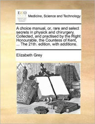 Title: A Choice Manual, Or, Rare and Select Secrets in Physick and Chirurgery. Collected, and Practised by the Right Honourable, the Countess of Kent, ... the 21th. Edition, with Additions., Author: Elizabeth Grey