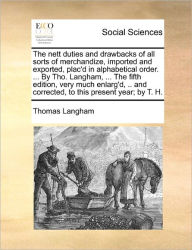 Title: The Nett Duties and Drawbacks of All Sorts of Merchandize, Imported and Exported, Plac'd in Alphabetical Order. ... by Tho. Langham, ... the Fifth Edition, Very Much Enlarg'd, .. and Corrected, to This Present Year; By T. H., Author: Thomas Langham