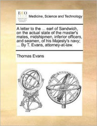 Title: A Letter to the ... Earl of Sandwich, on the Actual State of the Master's Mates, Midshipmen, Inferior Officers, and Seamen, of His Majesty's Navy; ... by T. Evans, Attorney-At-Law., Author: Thomas Evans