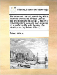 Title: The Seaman's Manual, Containing All the Technical Words and Phrases Used at Sea and Belonging to a Ship; ... Together with Instructions to Young Men, Entering on a Seafaring Life; With the Duty of a Midshipman; By Robert Wilson, ..., Author: Robert Wilson IV