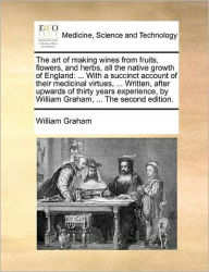 Title: The Art of Making Wines from Fruits, Flowers, and Herbs, All the Native Growth of England: ... with a Succinct Account of Their Medicinal Virtues, ... Written, After Upwards of Thirty Years Experience, by William Graham, ... the Second Edition., Author: William Graham