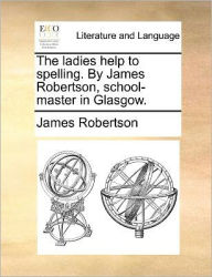 Title: The Ladies Help to Spelling. by James Robertson, School-Master in Glasgow., Author: James Robertson Dr