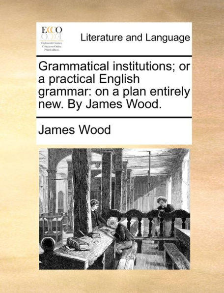 Grammatical institutions; or a practical English grammar: on plan entirely new. By James Wood.