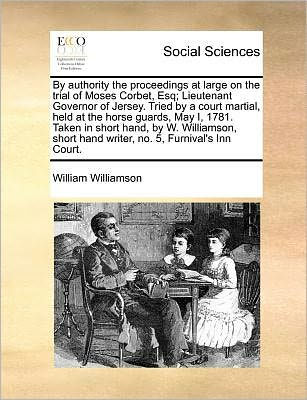 By Authority the Proceedings at Large on the Trial of Moses Corbet, Esq; Lieutenant Governor of Jersey. Tried by a Court Martial, Held at the Horse Guards, May I, 1781. Taken in Short Hand, by W. Williamson, Short Hand Writer, No. 5, Furnival's Inn Court.