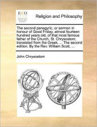Title: The Second Panegyric, or Sermon in Honour of Good Friday, Almost Fourteen Hundred Years Old, of That Most Famous Father of the Church, St. Chrysostom; Translated from the Greek, ... the Second Edition. by the REV. William Scott, ..., Author: John Chrysostom