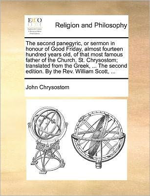 the Second Panegyric, or Sermon Honour of Good Friday, Almost Fourteen Hundred Years Old, That Most Famous Father Church, St. Chrysostom; Translated from Greek, ... Edition. by REV. William Scott,