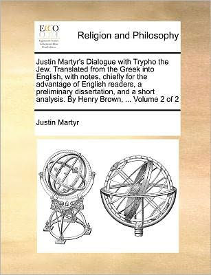 Justin Martyr's Dialogue with Trypho the Jew. Translated from the Greek Into English, with Notes, Chiefly for the Advantage of English Readers, a Preliminary Dissertation, and a Short Analysis. by Henry Brown, ... Volume 2 of 2