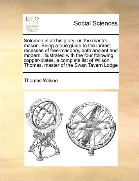 Solomon in All His Glory: Or, the Master-Mason. Being a True Guide to the Inmost Recesses of Free-Masonry, Both Ancient and Modern. Illustrated with the Four Following Copper-Plates, a Complete List of Wilson, Thomas, Master of the Swan Tavern Lodge