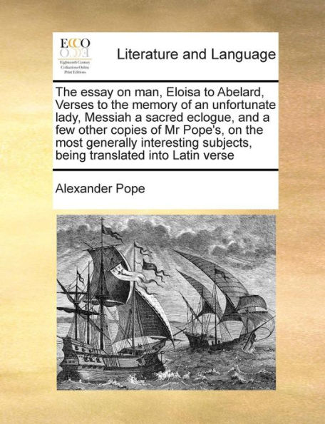 The Essay on Man, Eloisa to Abelard, Verses to the Memory of an Unfortunate Lady, Messiah a Sacred Eclogue, and a Few Other Copies of MR Pope's, on the Most Generally Interesting Subjects, Being Translated Into Latin Verse