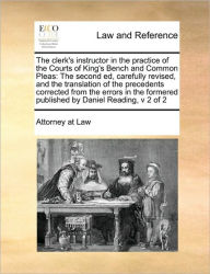 Title: The Clerk's Instructor in the Practice of the Courts of King's Bench and Common Pleas: The Second Ed, Carefully Revised, and the Translation of the Precedents Corrected from the Errors in the Formered Published by Daniel Reading, V 2 of 2, Author: At Law Attorney at Law